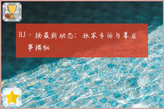 BJ·杨最新动态：独家专访与幕后故事揭秘