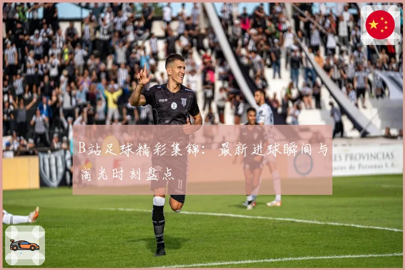 B站足球精彩集锦:最新进球瞬间与高光时刻盘点