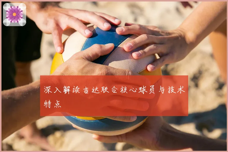 深入解读吉达联合核心球员与技术特点