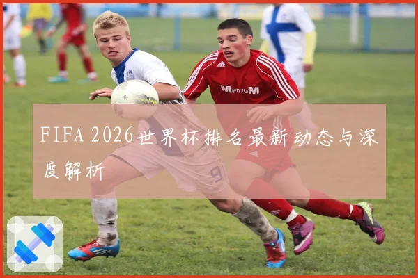 FIFA 2026世界杯排名最新动态与深度解析